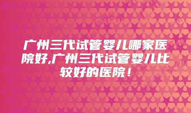 广州三代试管婴儿哪家医院好,广州三代试管婴儿比较好的医院!