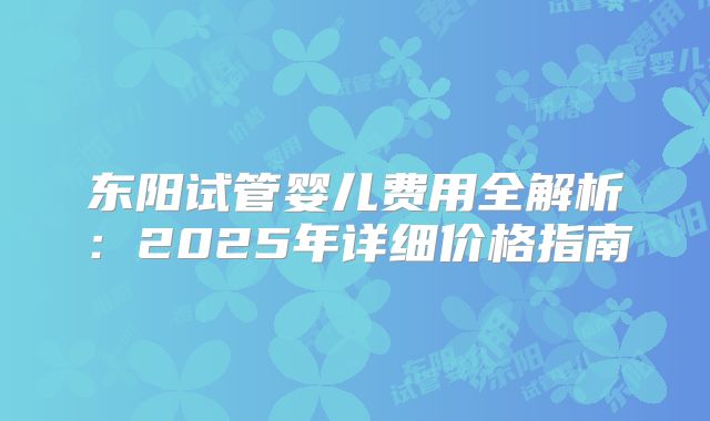 东阳试管婴儿费用全解析:2025年详细价格指南
