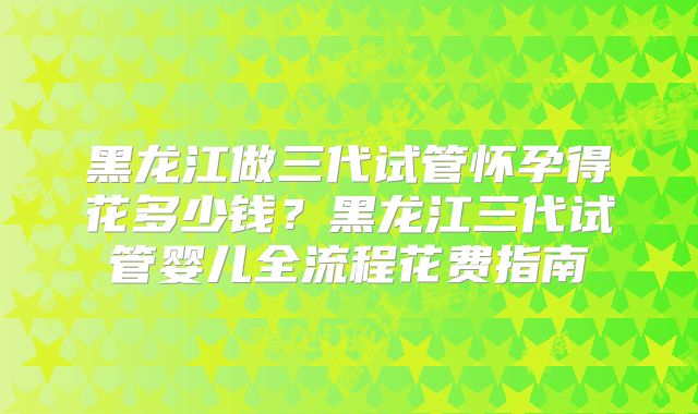 黑龙江做三代试管怀孕得花多少钱?黑龙江三代试管婴儿全流程花费指南