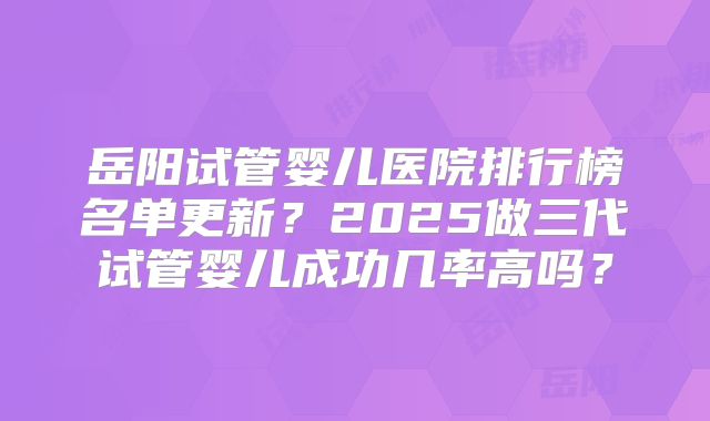 岳阳试管婴儿医院排行榜名单更新?2025做三代试管婴儿成功几率高吗?