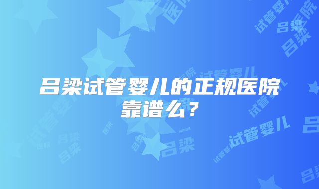 吕梁试管婴儿的正规医院靠谱么?