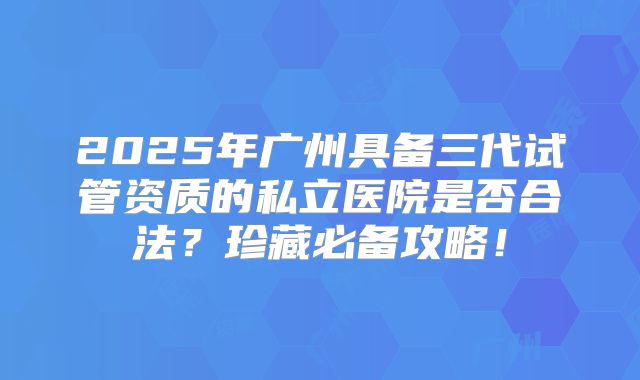 2025年广州具备三代试管资质的私立医院是否合法?珍藏必备攻略!