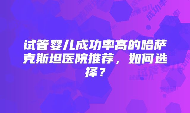 试管婴儿成功率高的哈萨克斯坦医院推荐,如何选择?