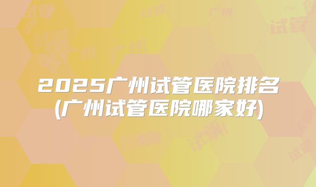 2025广州试管医院排名(广州试管医院哪家好)