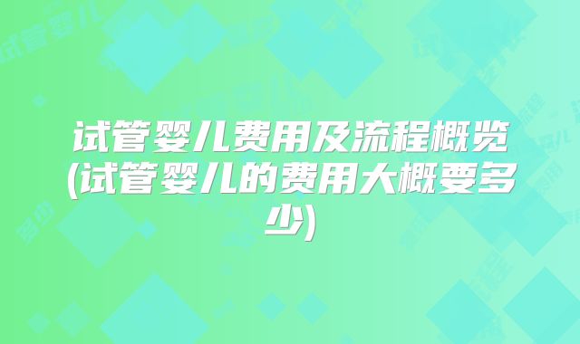 试管婴儿费用及流程概览(试管婴儿的费用大概要多少)