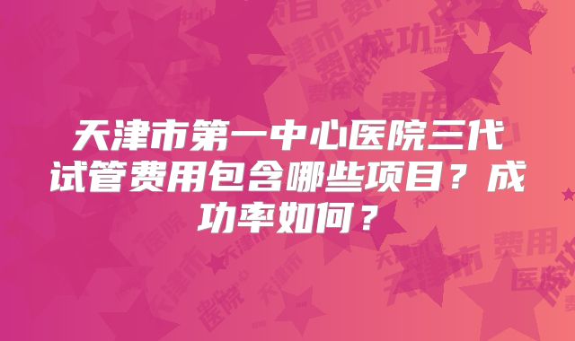 天津市第一中心医院三代试管费用包含哪些项目？成功率如何？