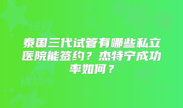 泰国三代试管有哪些私立医院能签约?杰特宁成功率如何?