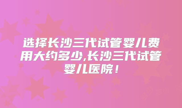 选择长沙三代试管婴儿费用大约多少,长沙三代试管婴儿医院!