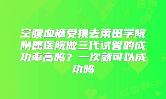 空腹血糖受损去莆田学院附属医院做三代试管的成功率高吗?一次就可以成功吗