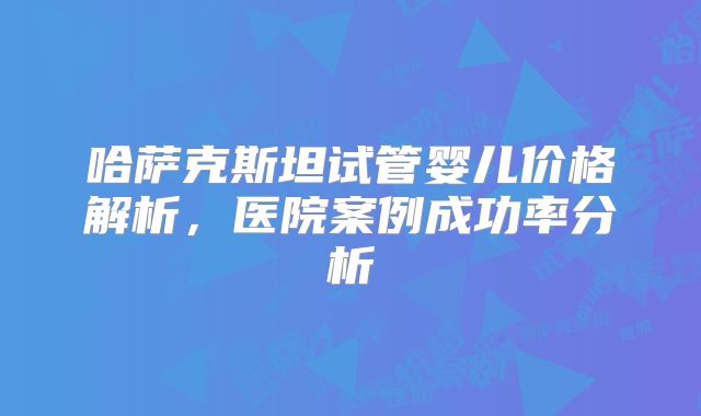 哈萨克斯坦试管婴儿价格解析,医院案例成功率分析