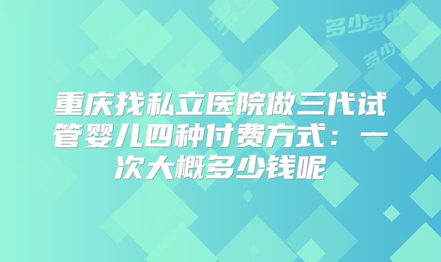 重庆找私立医院做三代试管婴儿四种付费方式:一次大概多少钱呢