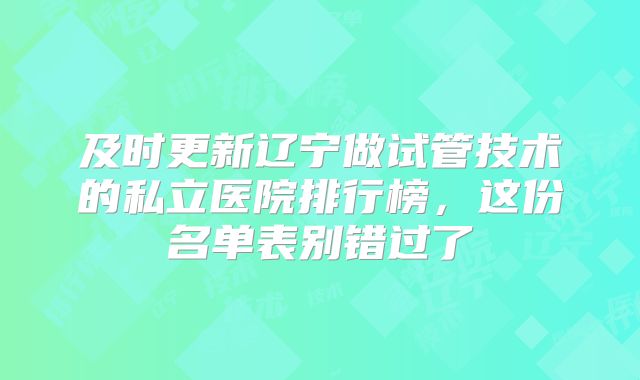及时更新辽宁做试管技术的私立医院排行榜,这份名单表别错过了