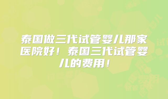 泰国做三代试管婴儿那家医院好!泰国三代试管婴儿的费用!