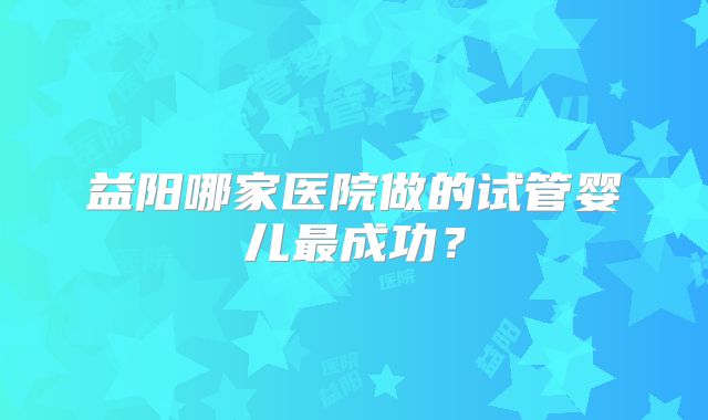 益阳哪家医院做的试管婴儿最成功?