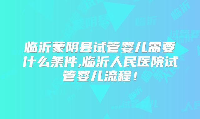 临沂蒙阴县试管婴儿需要什么条件,临沂人民医院试管婴儿流程！