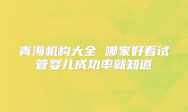 青海机构大全 哪家好看试管婴儿成功率就知道