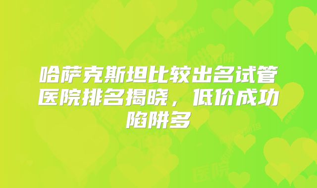 哈萨克斯坦比较出名试管医院排名揭晓,低价成功陷阱多