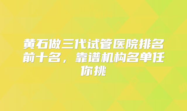 黄石做三代试管医院排名前十名,靠谱机构名单任你挑