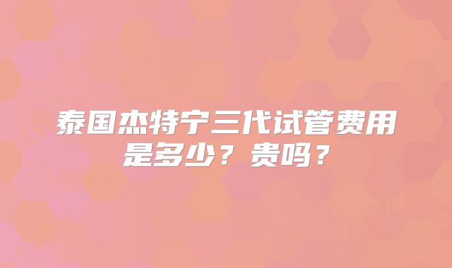 泰国杰特宁三代试管费用是多少？贵吗？