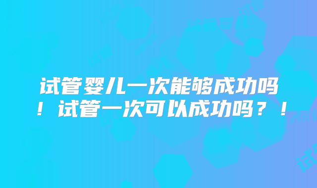 试管婴儿一次能够成功吗!试管一次可以成功吗?!