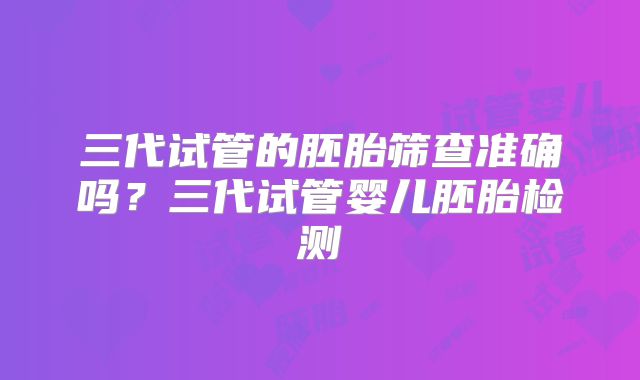 三代试管的胚胎筛查准确吗?三代试管婴儿胚胎检测