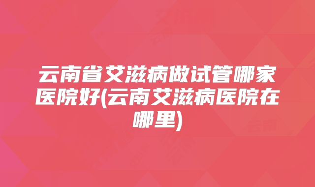 云南省艾滋病做试管哪家医院好(云南艾滋病医院在哪里)