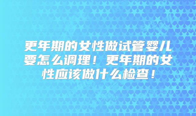 更年期的女性做试管婴儿要怎么调理!更年期的女性应该做什么检查!