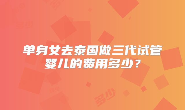 单身女去泰国做三代试管婴儿的费用多少？