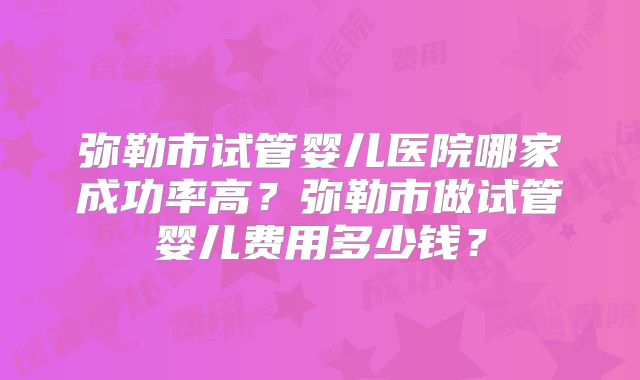 弥勒市试管婴儿医院哪家成功率高？弥勒市做试管婴儿费用多少钱？