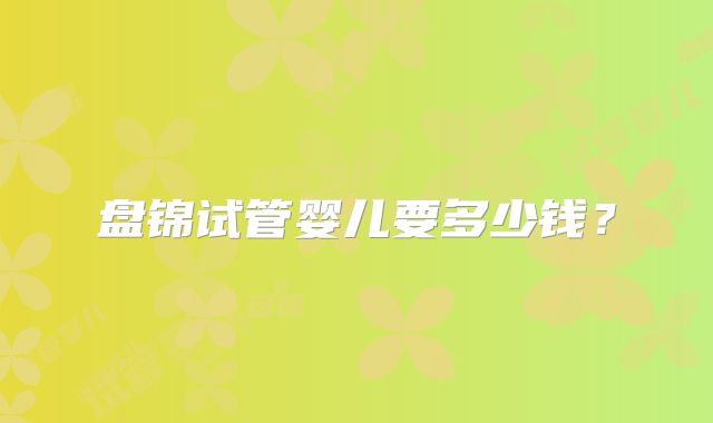 盘锦试管婴儿要多少钱？