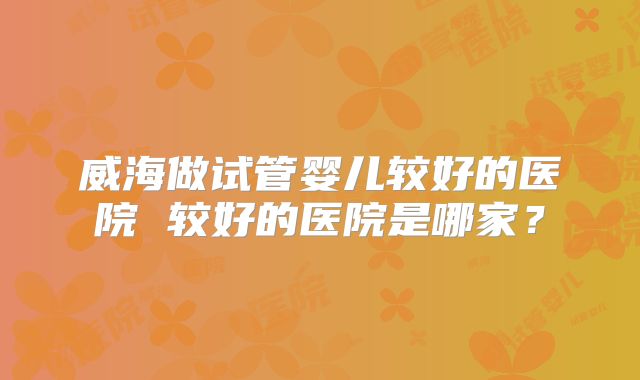 威海做试管婴儿较好的医院 较好的医院是哪家？