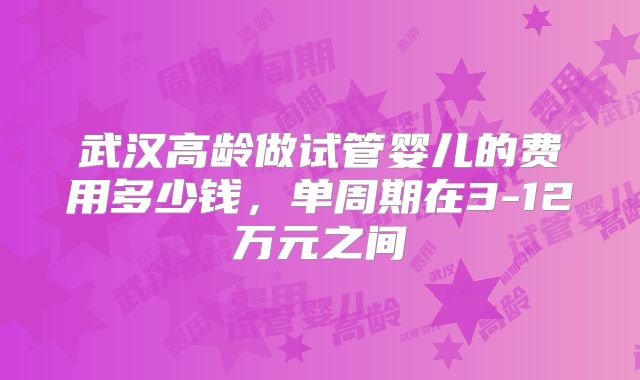 武汉高龄做试管婴儿的费用多少钱,单周期在3-12万元之间
