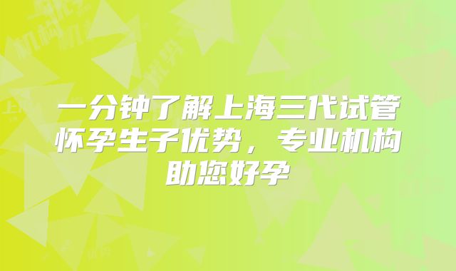 一分钟了解上海三代试管怀孕生子优势,专业机构助您好孕