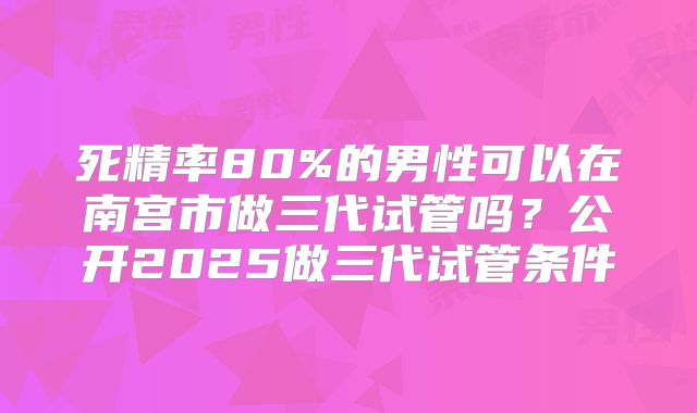 死精率80%的男性可以在南宫市做三代试管吗?公开2025做三代试管条件