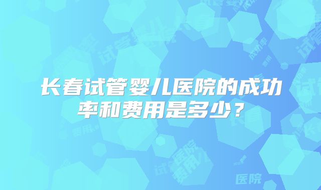 长春试管婴儿医院的成功率和费用是多少？