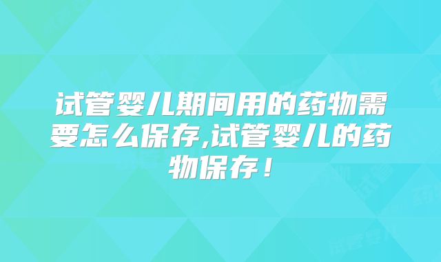 试管婴儿期间用的药物需要怎么保存,试管婴儿的药物保存！