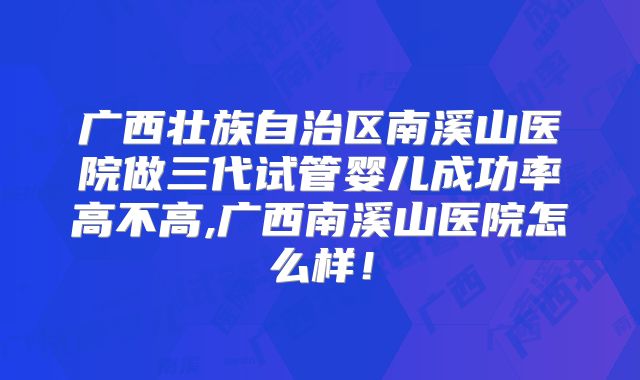 广西壮族自治区南溪山医院做三代试管婴儿成功率高不高,广西南溪山医院怎么样！
