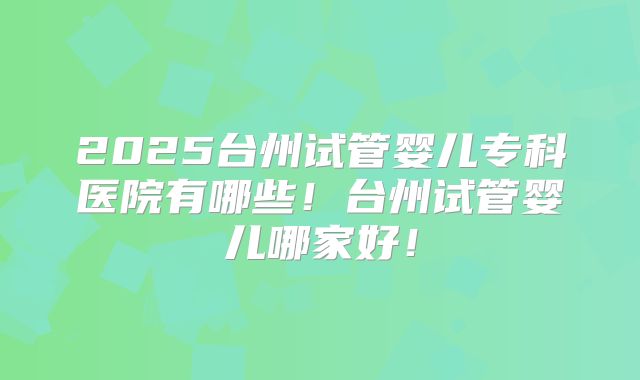 2025台州试管婴儿专科医院有哪些!台州试管婴儿哪家好!