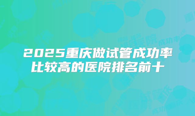 2025重庆做试管成功率比较高的医院排名前十