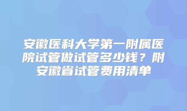 安徽医科大学第一附属医院试管做试管多少钱？附安徽省试管费用清单
