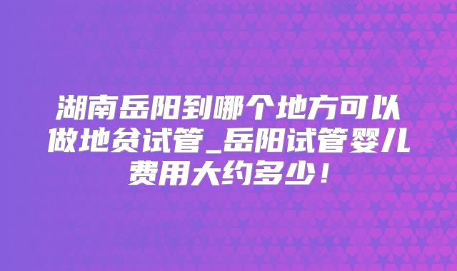 湖南岳阳到哪个地方可以做地贫试管_岳阳试管婴儿费用大约多少！