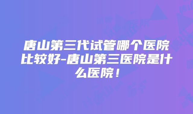 唐山第三代试管哪个医院比较好-唐山第三医院是什么医院!