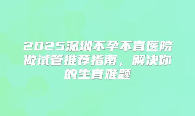 2025深圳不孕不育医院做试管推荐指南，解决你的生育难题