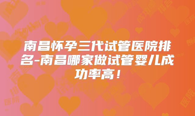 南昌怀孕三代试管医院排名-南昌哪家做试管婴儿成功率高!