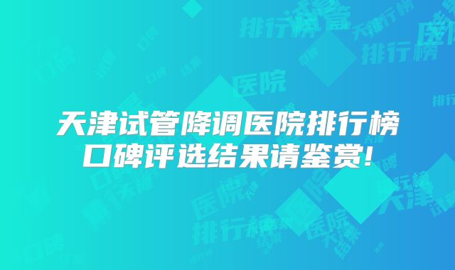 天津试管降调医院排行榜口碑评选结果请鉴赏!