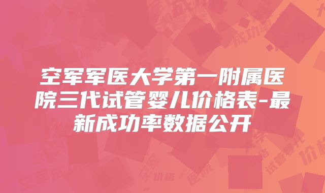 空军军医大学第一附属医院三代试管婴儿价格表-最新成功率数据公开