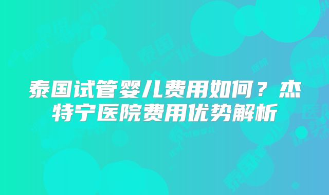 泰国试管婴儿费用如何？杰特宁医院费用优势解析
