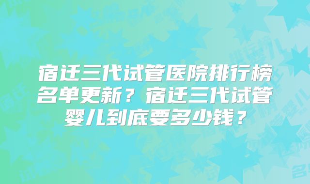 宿迁三代试管医院排行榜名单更新?宿迁三代试管婴儿到底要多少钱?