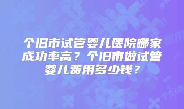 个旧市试管婴儿医院哪家成功率高？个旧市做试管婴儿费用多少钱？