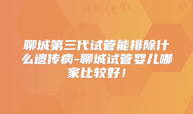 聊城第三代试管能排除什么遗传病-聊城试管婴儿哪家比较好!